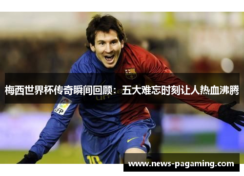 梅西世界杯传奇瞬间回顾：五大难忘时刻让人热血沸腾