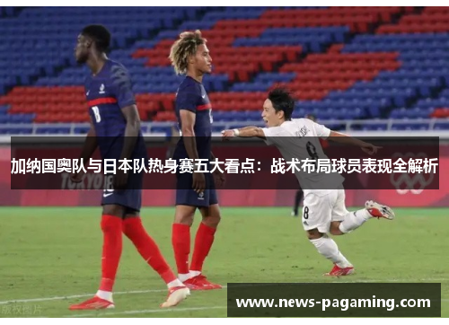 加纳国奥队与日本队热身赛五大看点：战术布局球员表现全解析