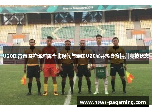 U20国青泰国拉练对阵全北现代与泰国U20展开热身赛提升竞技状态