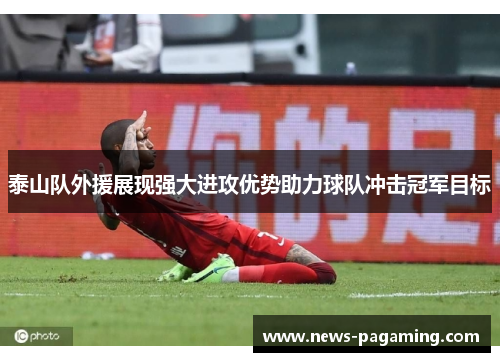 泰山队外援展现强大进攻优势助力球队冲击冠军目标