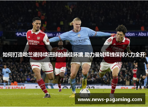 如何打造哈兰德持续进球的最佳环境 助力曼城锋线保持火力全开