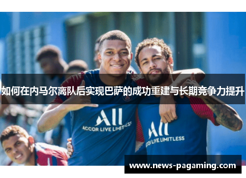 如何在内马尔离队后实现巴萨的成功重建与长期竞争力提升
