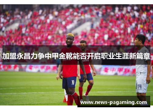 加盟永昌力争中甲金靴能否开启职业生涯新篇章