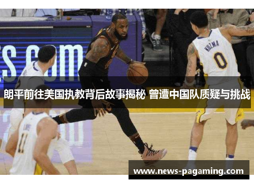朗平前往美国执教背后故事揭秘 曾遭中国队质疑与挑战