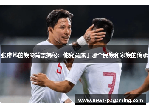 张琳芃的族裔背景揭秘：他究竟属于哪个民族和家族的传承