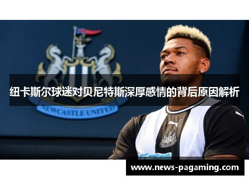 纽卡斯尔球迷对贝尼特斯深厚感情的背后原因解析