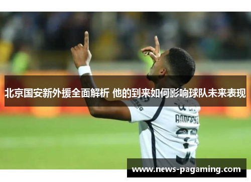 北京国安新外援全面解析 他的到来如何影响球队未来表现