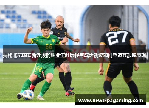 揭秘北京国安新外援的职业生涯历程与成长轨迹如何塑造其加盟表现