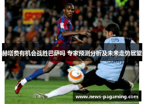 赫塔费有机会战胜巴萨吗 专家预测分析及未来走势展望