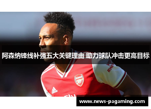 阿森纳锋线补强五大关键理由 助力球队冲击更高目标