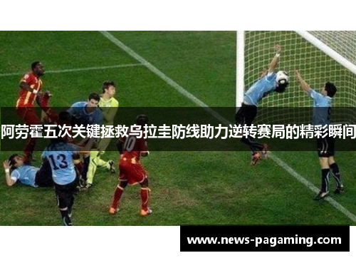 阿劳霍五次关键拯救乌拉圭防线助力逆转赛局的精彩瞬间 阿劳霍五次关键拯救乌拉圭防线助力逆转赛局的精彩瞬间
