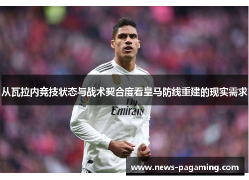 从瓦拉内竞技状态与战术契合度看皇马防线重建的现实需求 从瓦拉内竞技状态与战术契合度看皇马防线重建的现实需求