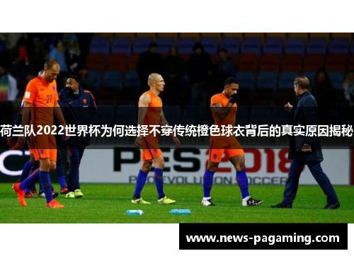 荷兰队2022世界杯为何选择不穿传统橙色球衣背后的真实原因揭秘