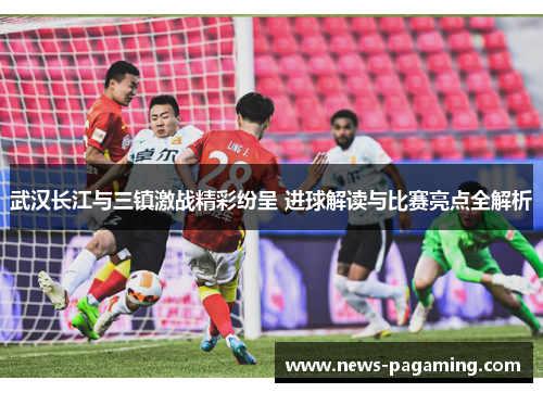 武汉长江与三镇激战精彩纷呈 进球解读与比赛亮点全解析