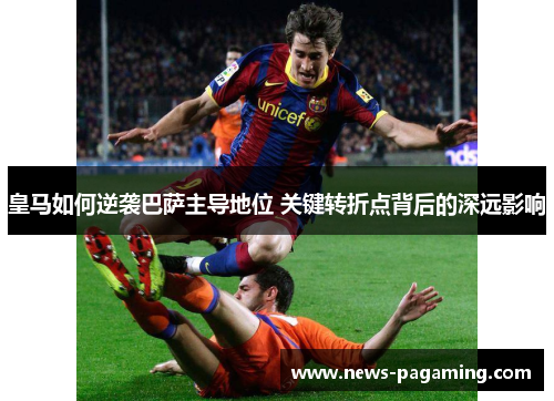 皇马如何逆袭巴萨主导地位 关键转折点背后的深远影响