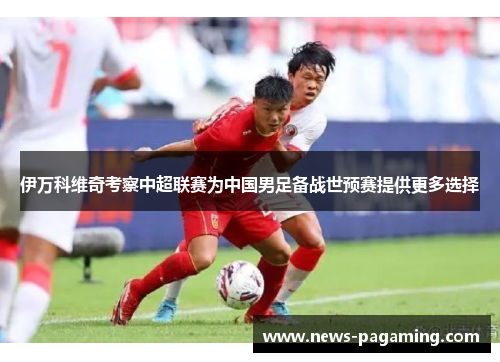 伊万科维奇考察中超联赛为中国男足备战世预赛提供更多选择