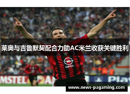 莱奥与吉鲁默契配合力助AC米兰收获关键胜利