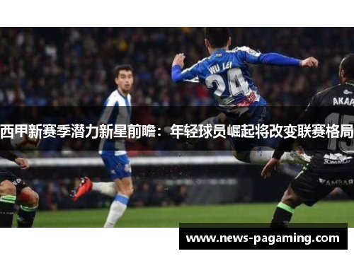 西甲新赛季潜力新星前瞻：年轻球员崛起将改变联赛格局