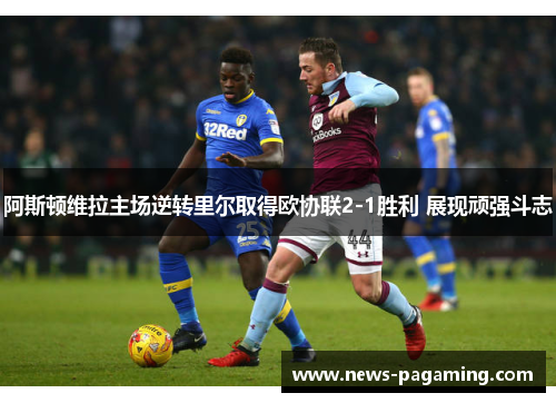 阿斯顿维拉主场逆转里尔取得欧协联2-1胜利 展现顽强斗志